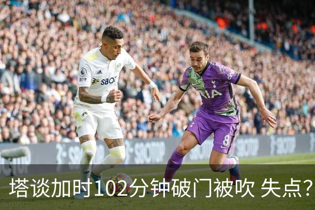 塔谈加时102分钟破门被吹 失点？困难时刻还会承担责任