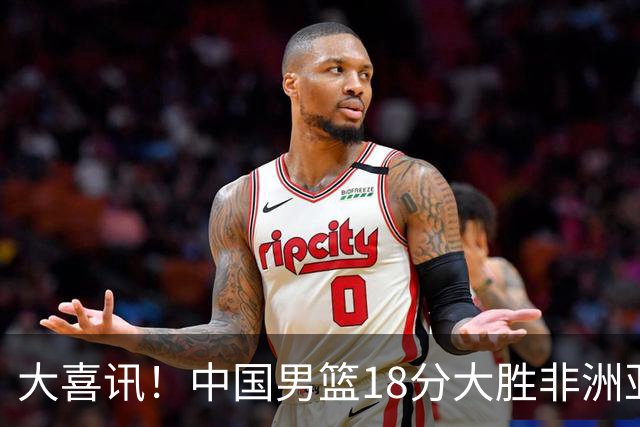 大喜讯！中国男篮18分大胜非洲亚军，世界杯开门红，1人轰下23分